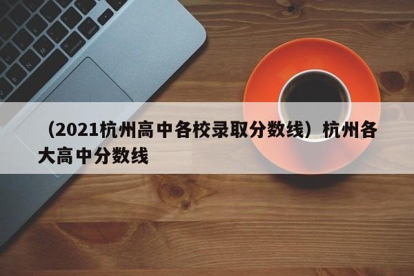 （2021杭州高中各校录取分数线）杭州各大高中分数线