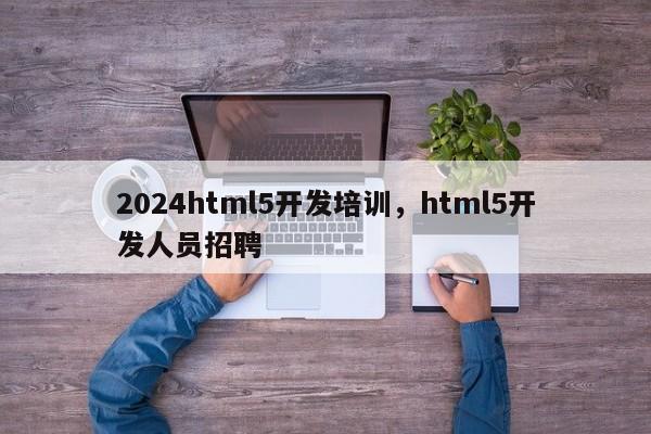 2024html5开发培训，html5开发人员招聘