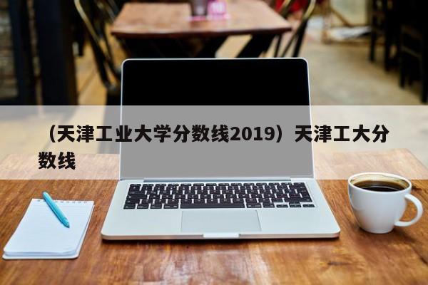 （天津工业大学分数线2019）天津工大分数线