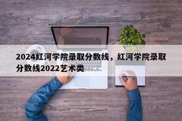 2024红河学院录取分数线，红河学院录取分数线2022艺术类