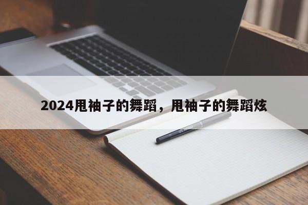 2024甩袖子的舞蹈，甩袖子的舞蹈炫