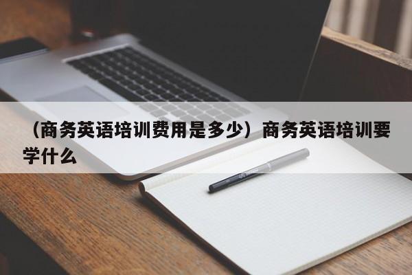 （商务英语培训费用是多少）商务英语培训要学什么