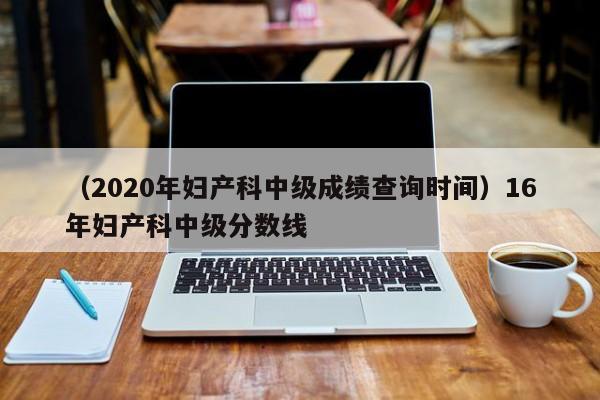 （2020年妇产科中级成绩查询时间）16年妇产科中级分数线