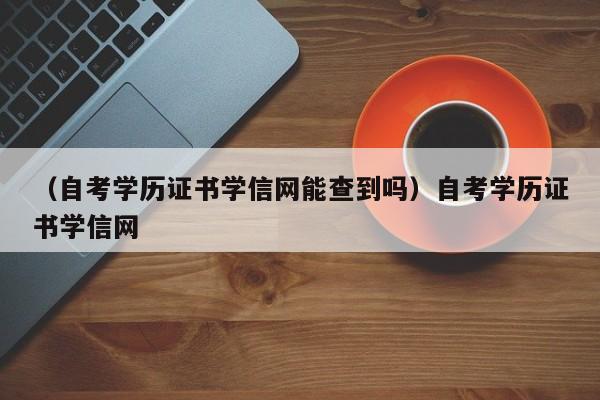 （自考学历证书学信网能查到吗）自考学历证书学信网