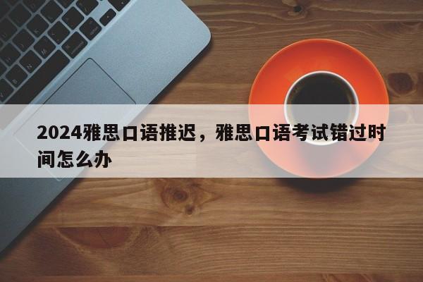 2024雅思口语推迟，雅思口语考试错过时间怎么办