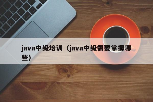 java中级培训（java中级需要掌握哪些）