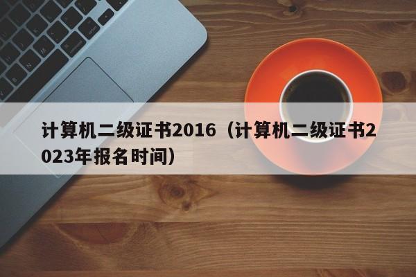 计算机二级证书2016（计算机二级证书2023年报名时间）