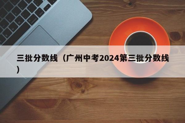 三批分数线（广州中考2024第三批分数线）