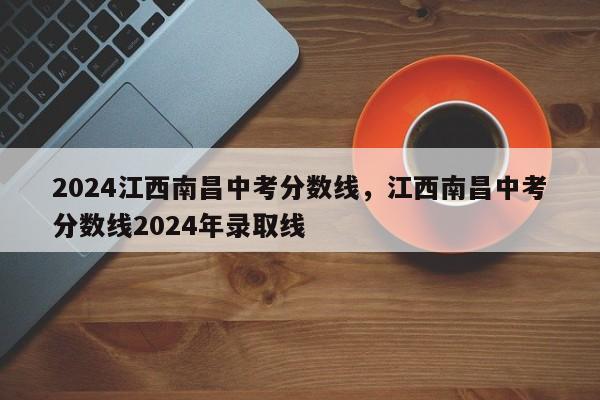 2024江西南昌中考分数线，江西南昌中考分数线2024年录取线