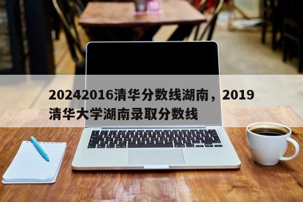 20242016清华分数线湖南，2019清华大学湖南录取分数线