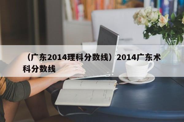 （广东2014理科分数线）2014广东术科分数线