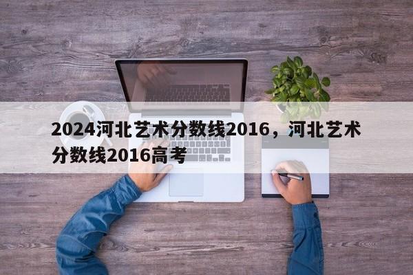 2024河北艺术分数线2016，河北艺术分数线2016高考