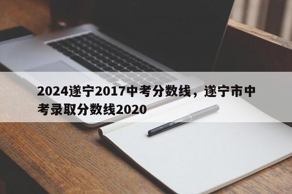 2024遂宁2017中考分数线，遂宁市中考录取分数线2020