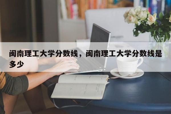 闽南理工大学分数线，闽南理工大学分数线是多少