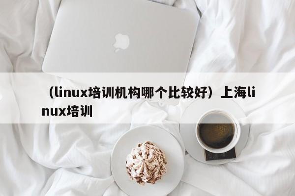 （linux培训机构哪个比较好）上海linux培训