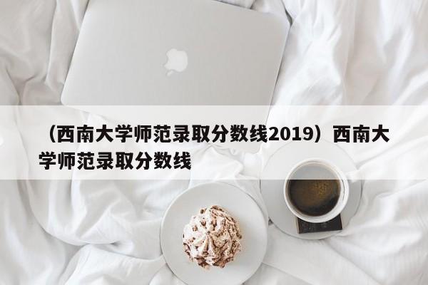 （西南大学师范录取分数线2019）西南大学师范录取分数线