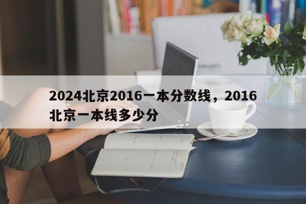 2024北京2016一本分数线，2016北京一本线多少分