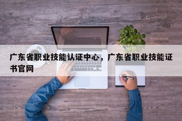 广东省职业技能认证中心，广东省职业技能证书官网