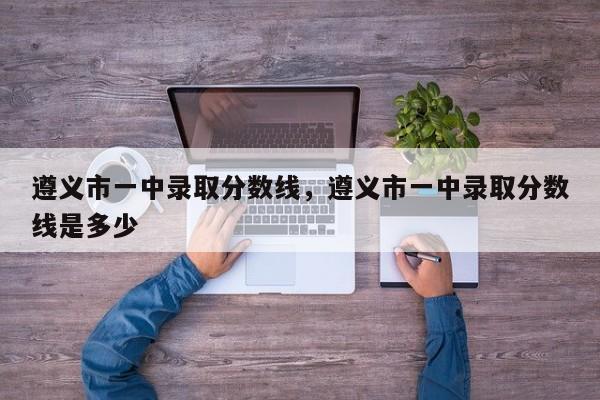 遵义市一中录取分数线，遵义市一中录取分数线是多少