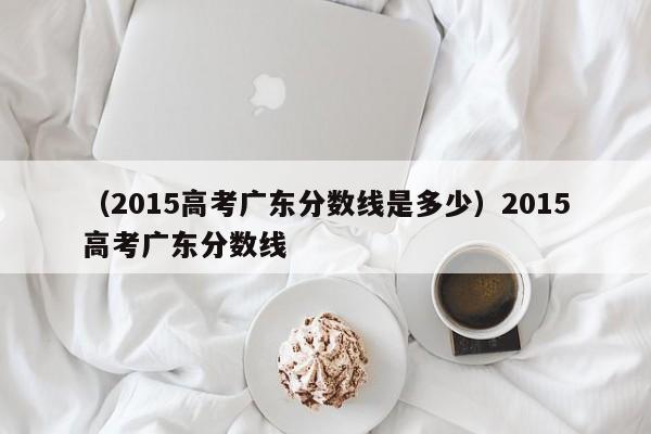 （2015高考广东分数线是多少）2015高考广东分数线