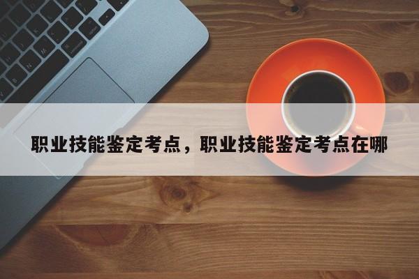 职业技能鉴定考点，职业技能鉴定考点在哪