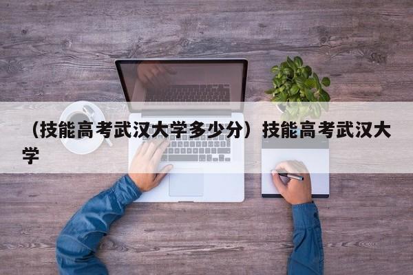 （技能高考武汉大学多少分）技能高考武汉大学