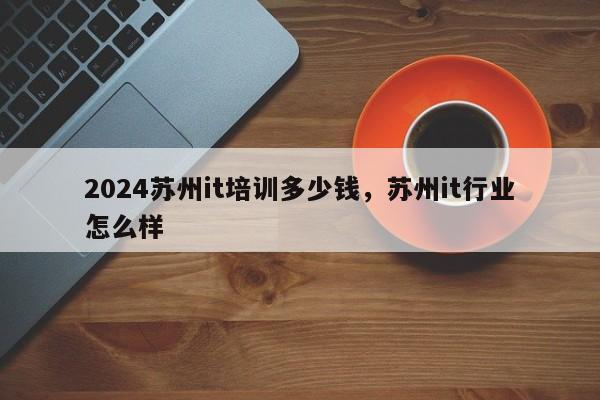 2024苏州it培训多少钱，苏州it行业怎么样