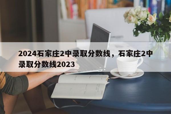 2024石家庄2中录取分数线，石家庄2中录取分数线2023