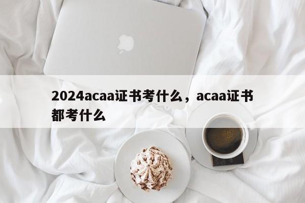 2024acaa证书考什么，acaa证书都考什么