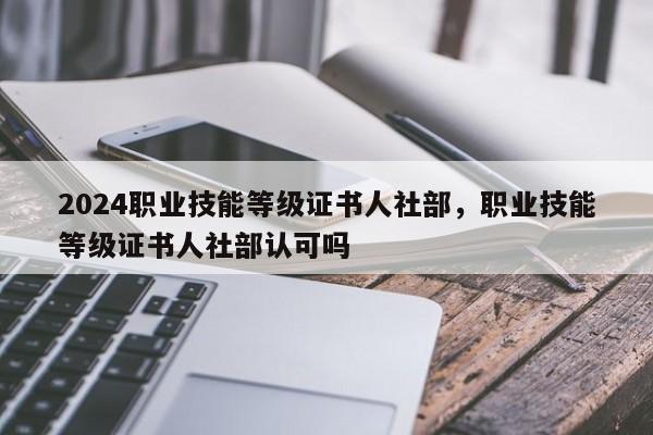 2024职业技能等级证书人社部，职业技能等级证书人社部认可吗