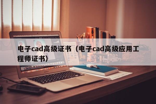 电子cad高级证书（电子cad高级应用工程师证书）