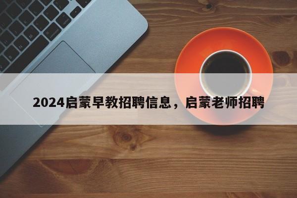 2024启蒙早教招聘信息，启蒙老师招聘