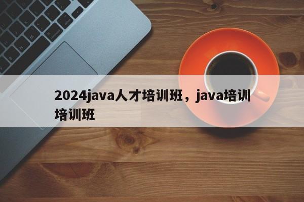 2024java人才培训班，java培训培训班