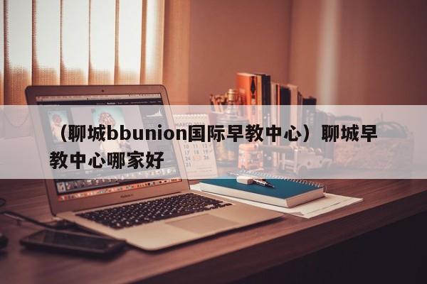 （聊城bbunion国际早教中心）聊城早教中心哪家好