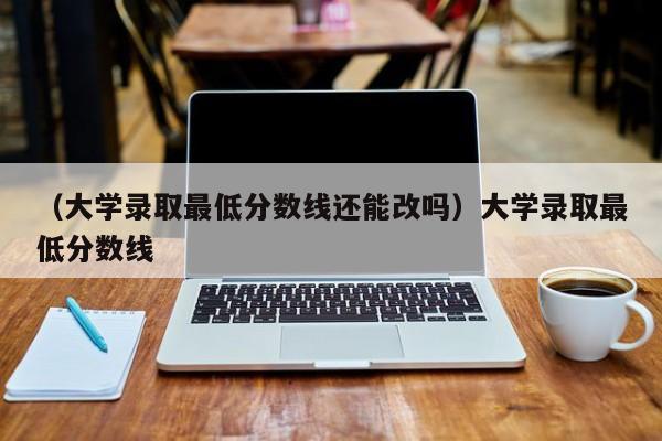 （大学录取最低分数线还能改吗）大学录取最低分数线