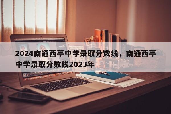 2024南通西亭中学录取分数线，南通西亭中学录取分数线2023年