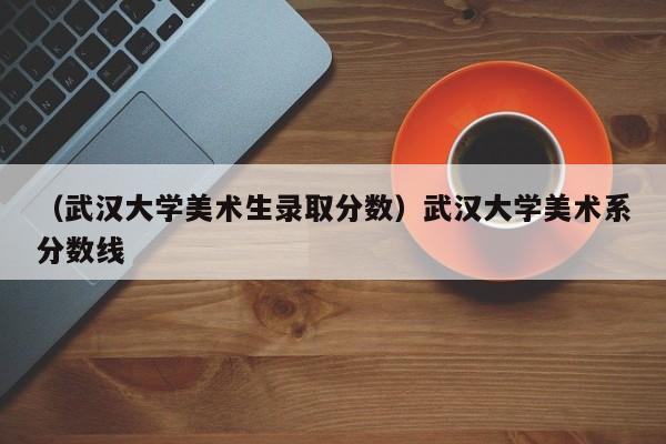 （武汉大学美术生录取分数）武汉大学美术系分数线