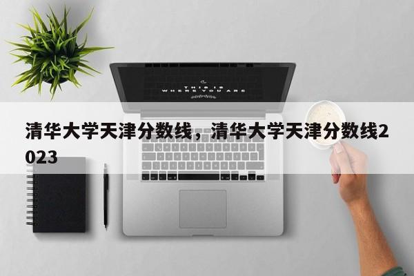 清华大学天津分数线，清华大学天津分数线2023