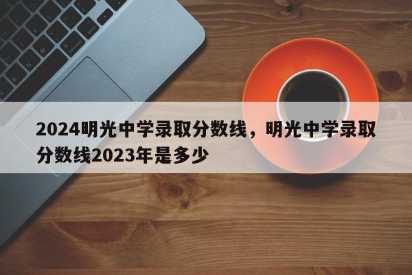 2024明光中学录取分数线，明光中学录取分数线2023年是多少