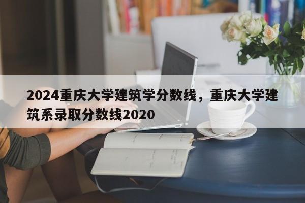 2024重庆大学建筑学分数线，重庆大学建筑系录取分数线2020