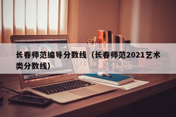 长春师范编导分数线（长春师范2021艺术类分数线）