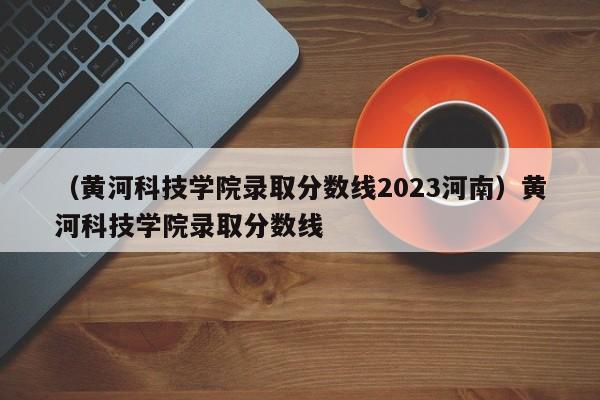 （黄河科技学院录取分数线2023河南）黄河科技学院录取分数线