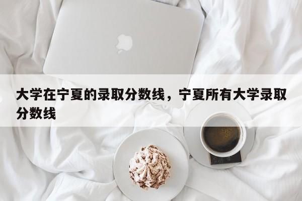 大学在宁夏的录取分数线，宁夏所有大学录取分数线