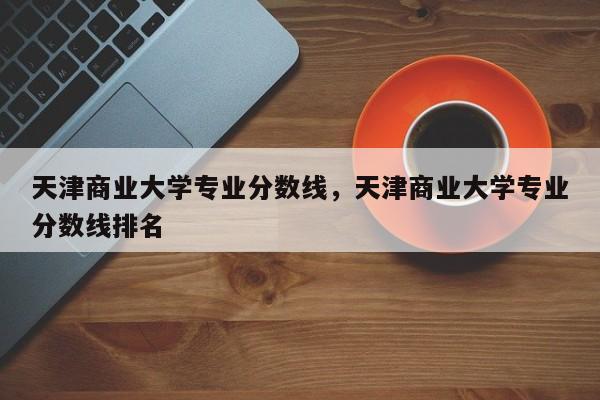 天津商业大学专业分数线，天津商业大学专业分数线排名