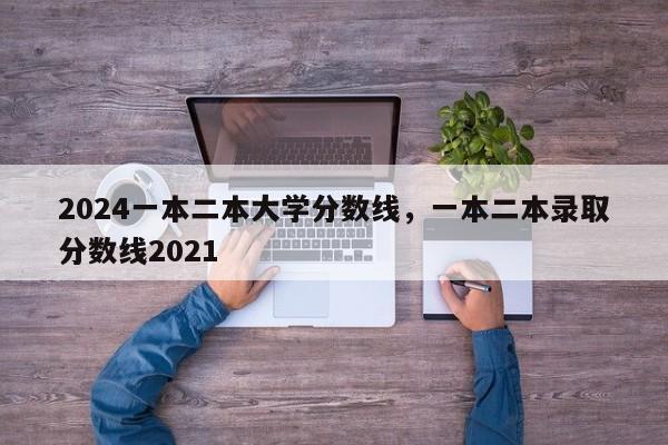 2024一本二本大学分数线，一本二本录取分数线2021