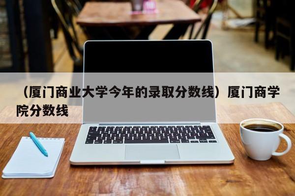 （厦门商业大学今年的录取分数线）厦门商学院分数线