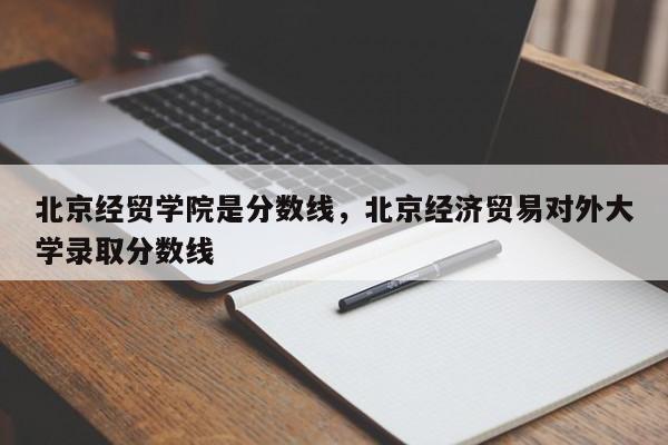 北京经贸学院是分数线，北京经济贸易对外大学录取分数线