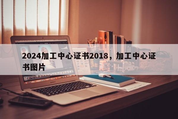 2024加工中心证书2018，加工中心证书图片