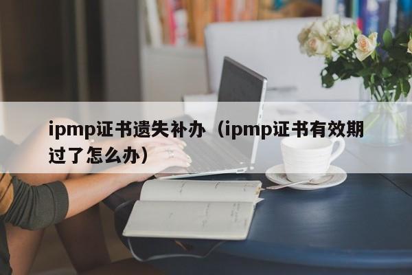 ipmp证书遗失补办（ipmp证书有效期过了怎么办）