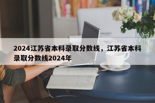 2024江苏省本科录取分数线，江苏省本科录取分数线2024年